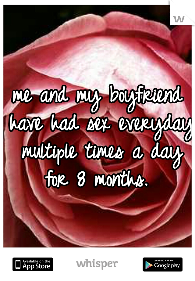 me and my boyfriend have had sex everyday multiple times a day for 8 months. 