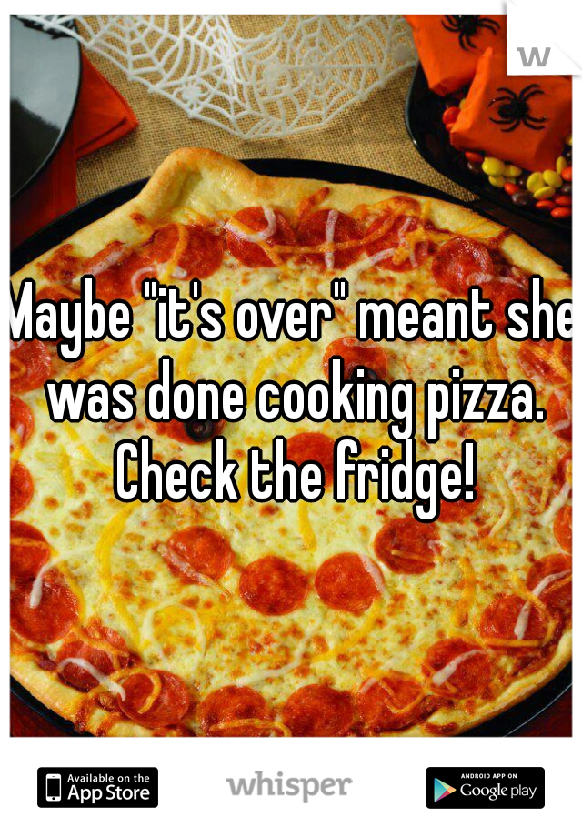 Maybe "it's over" meant she was done cooking pizza. Check the fridge!
