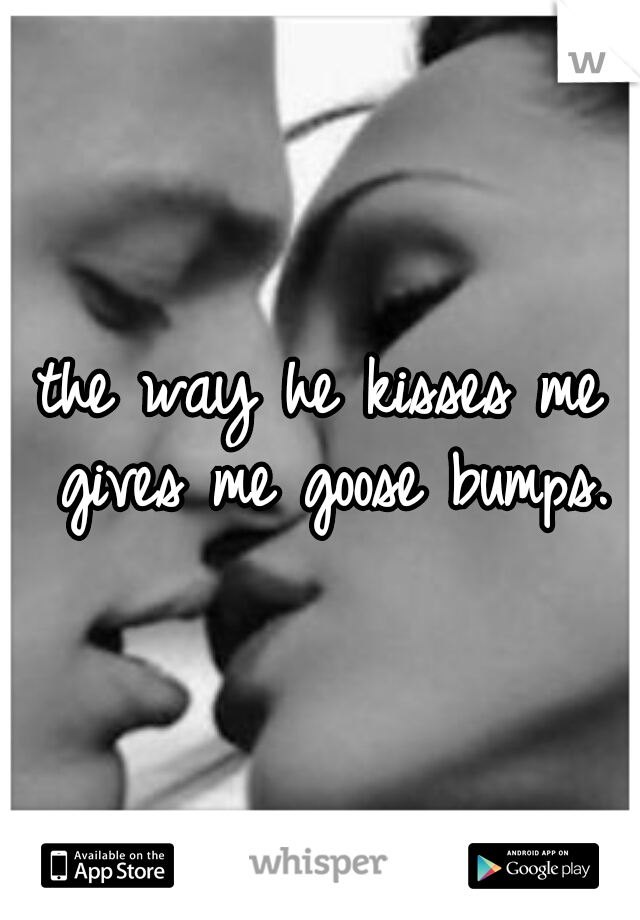 the way he kisses me gives me goose bumps.