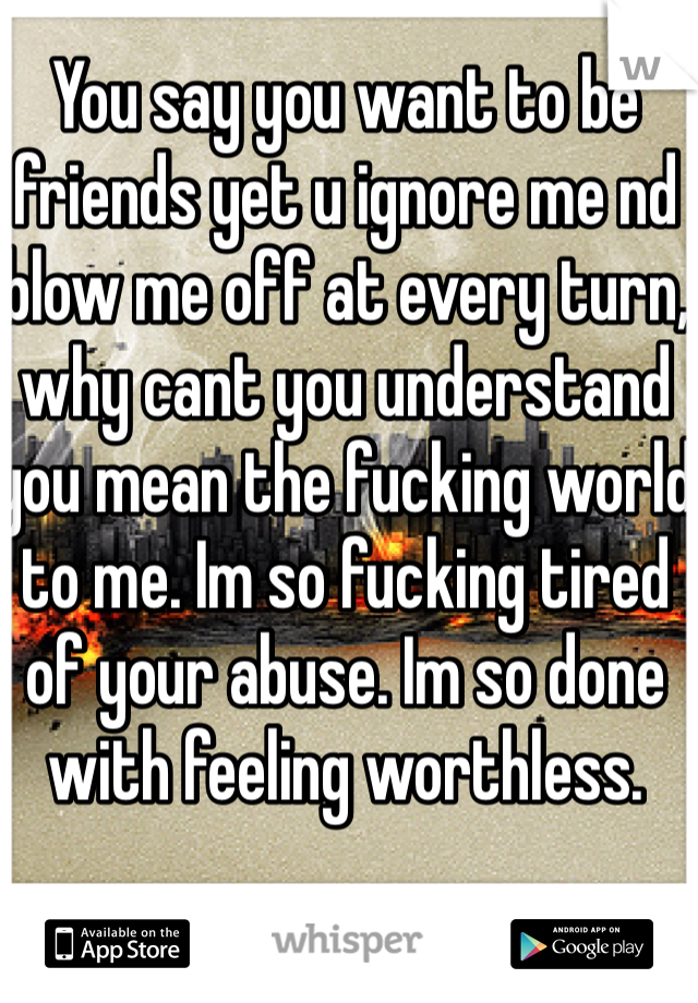 You say you want to be friends yet u ignore me nd blow me off at every turn, why cant you understand you mean the fucking world to me. Im so fucking tired of your abuse. Im so done with feeling worthless.