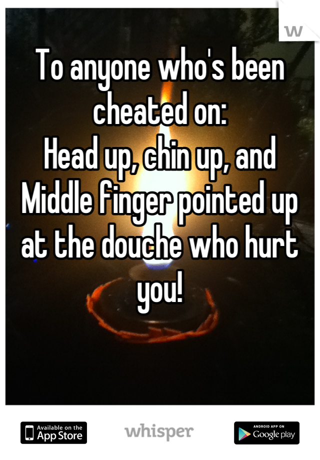 To anyone who's been cheated on: 
Head up, chin up, and Middle finger pointed up at the douche who hurt you!