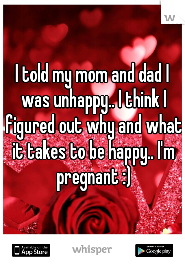 I told my mom and dad I was unhappy.. I think I figured out why and what it takes to be happy.. I'm pregnant :)
