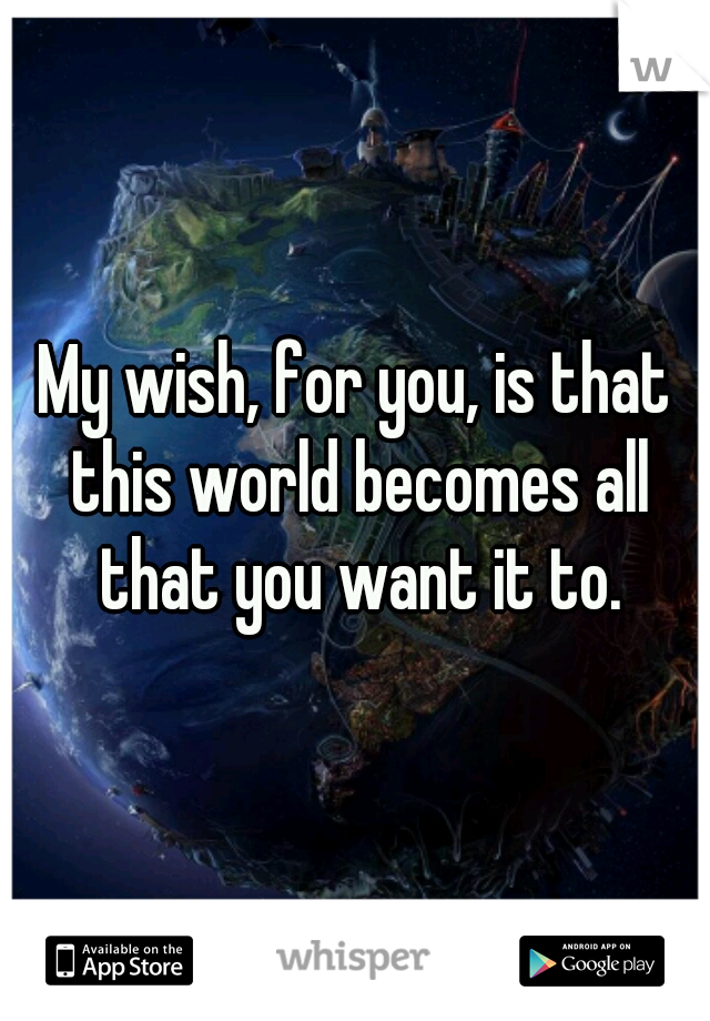 My wish, for you, is that this world becomes all that you want it to.