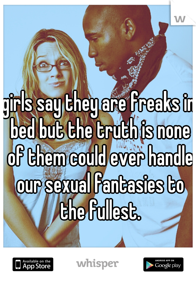 girls say they are freaks in bed but the truth is none of them could ever handle our sexual fantasies to the fullest.