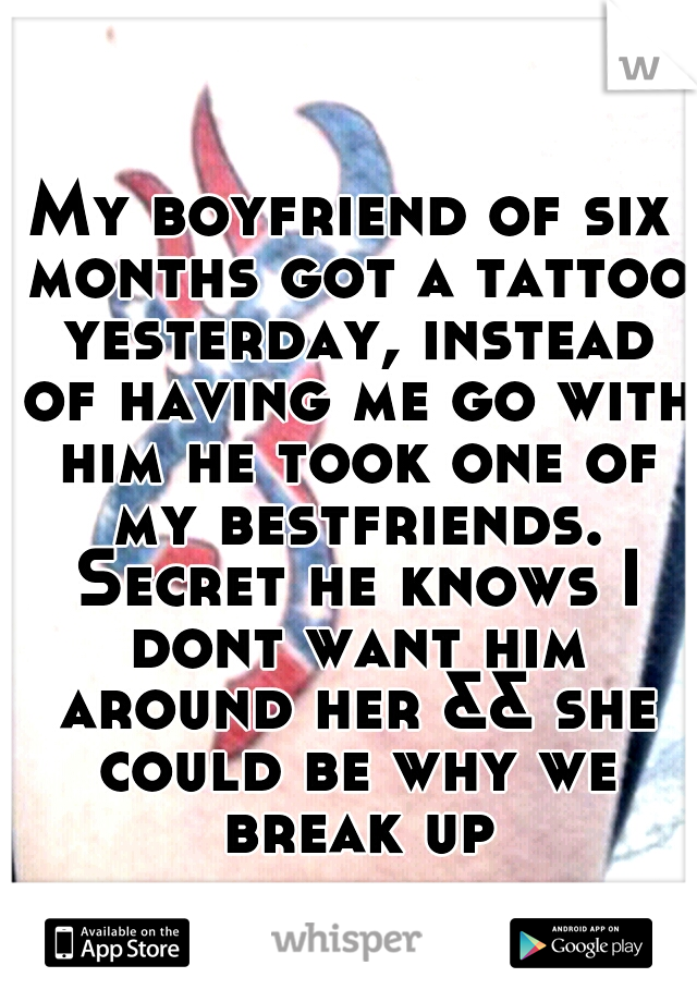 My boyfriend of six months got a tattoo yesterday, instead of having me go with him he took one of my bestfriends. Secret he knows I dont want him around her && she could be why we break up
