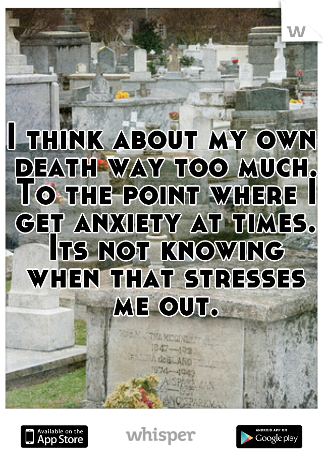 I think about my own death way too much. To the point where I get anxiety at times. Its not knowing when that stresses me out.