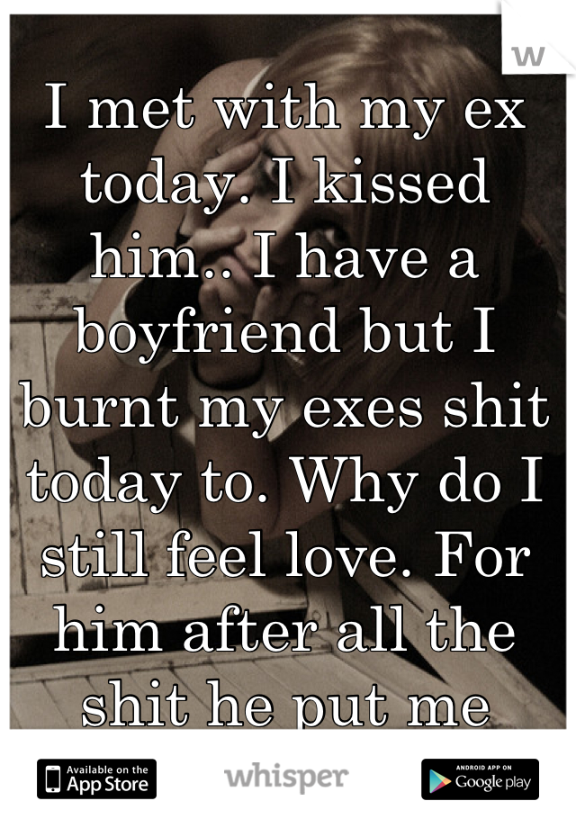 I met with my ex today. I kissed him.. I have a boyfriend but I burnt my exes shit today to. Why do I still feel love. For him after all the shit he put me threw
