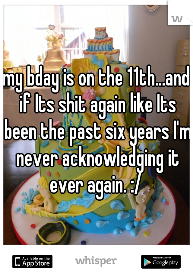 my bday is on the 11th...and if Its shit again like Its been the past six years I'm never acknowledging it ever again. :/ 