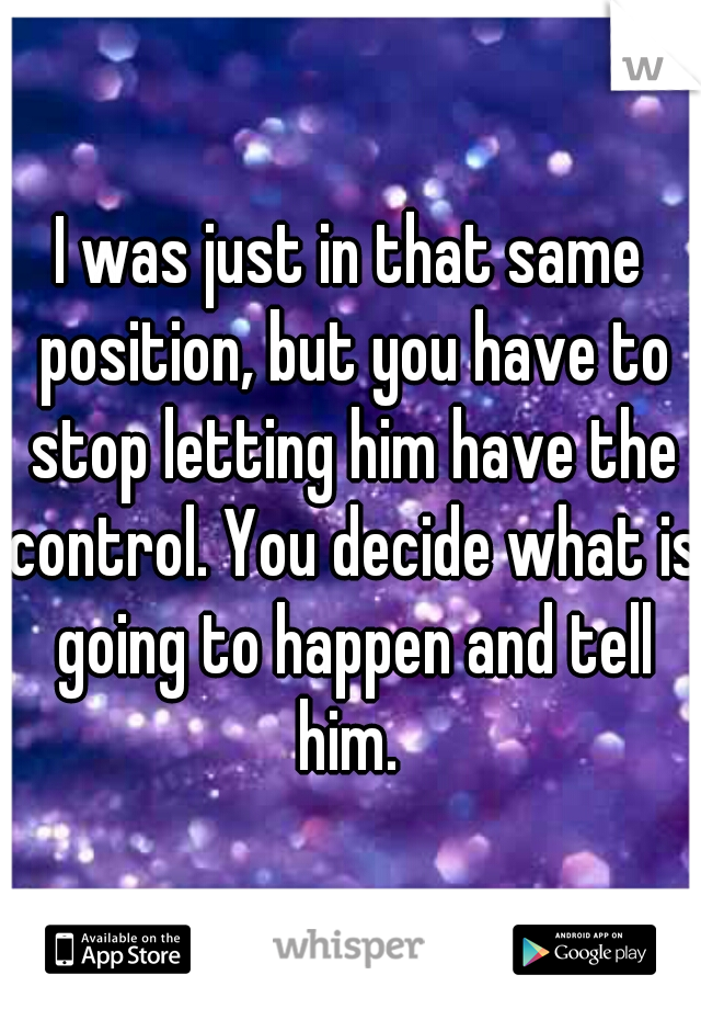I was just in that same position, but you have to stop letting him have the control. You decide what is going to happen and tell him. 