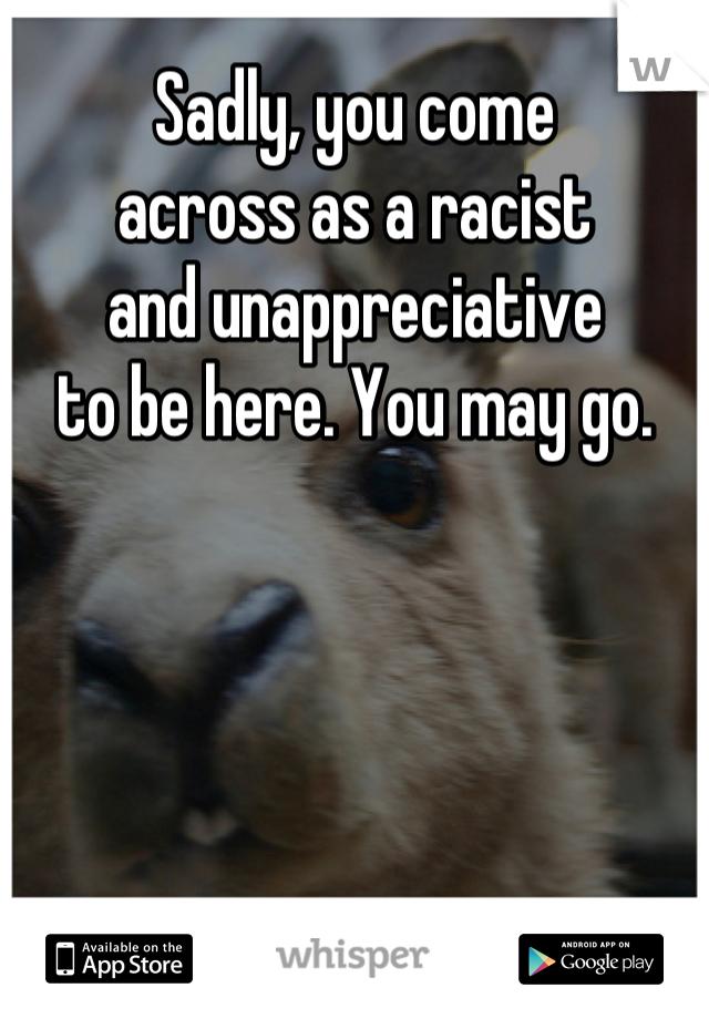 Sadly, you come
across as a racist
and unappreciative
to be here. You may go.