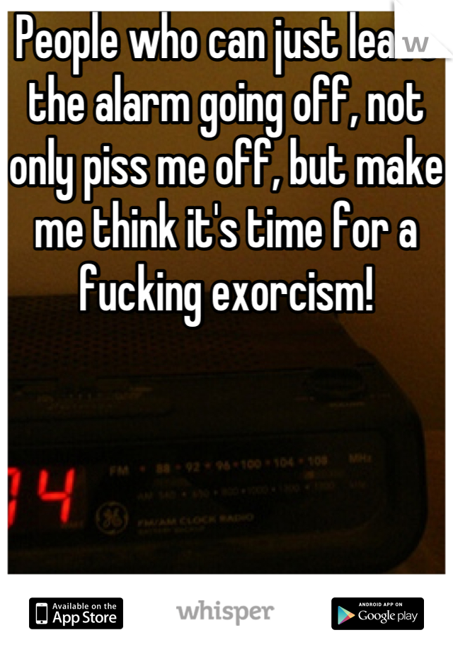 People who can just leave the alarm going off, not only piss me off, but make me think it's time for a fucking exorcism!