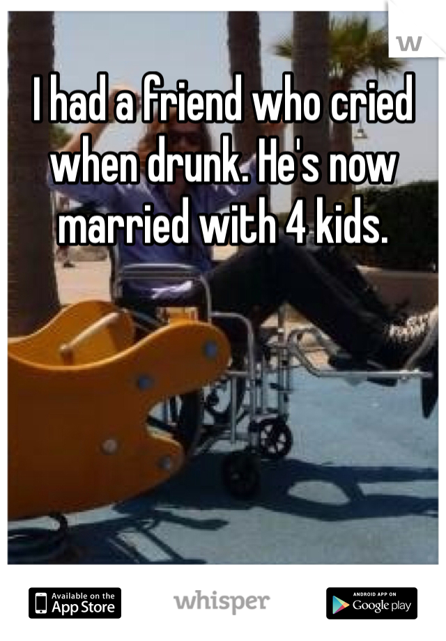 I had a friend who cried when drunk. He's now married with 4 kids. 