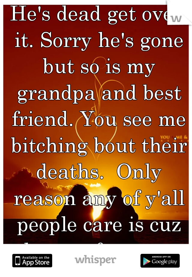 He's dead get over it. Sorry he's gone but so is my grandpa and best friend. You see me bitching bout their deaths.  Only reason any of y'all people care is cuz he was famous. 