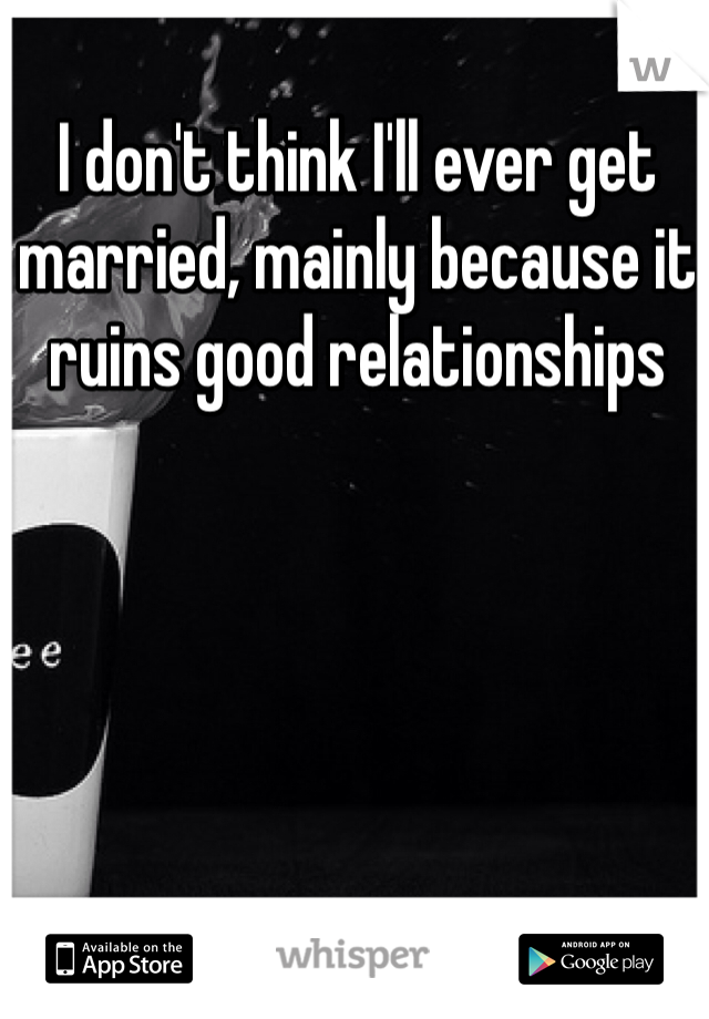 I don't think I'll ever get married, mainly because it ruins good relationships 