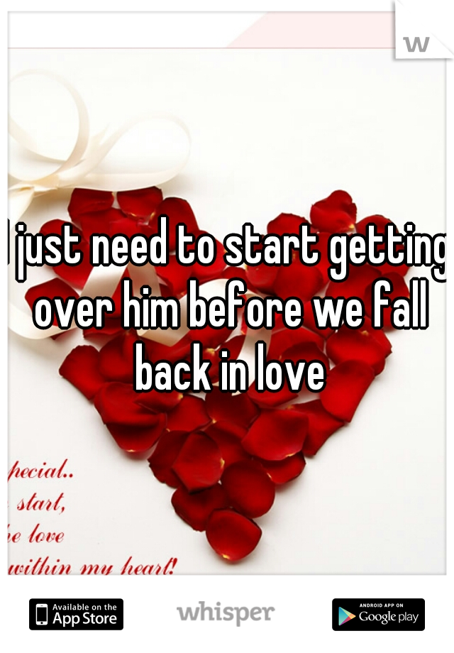 I just need to start getting over him before we fall back in love