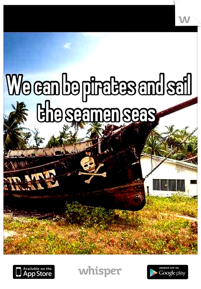 We can be pirates and sail the seamen seas 