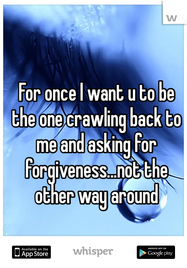 For once I want u to be the one crawling back to me and asking for forgiveness...not the other way around 