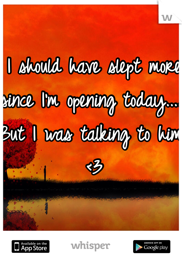 I should have slept more since I'm opening today.... But I was talking to him <3