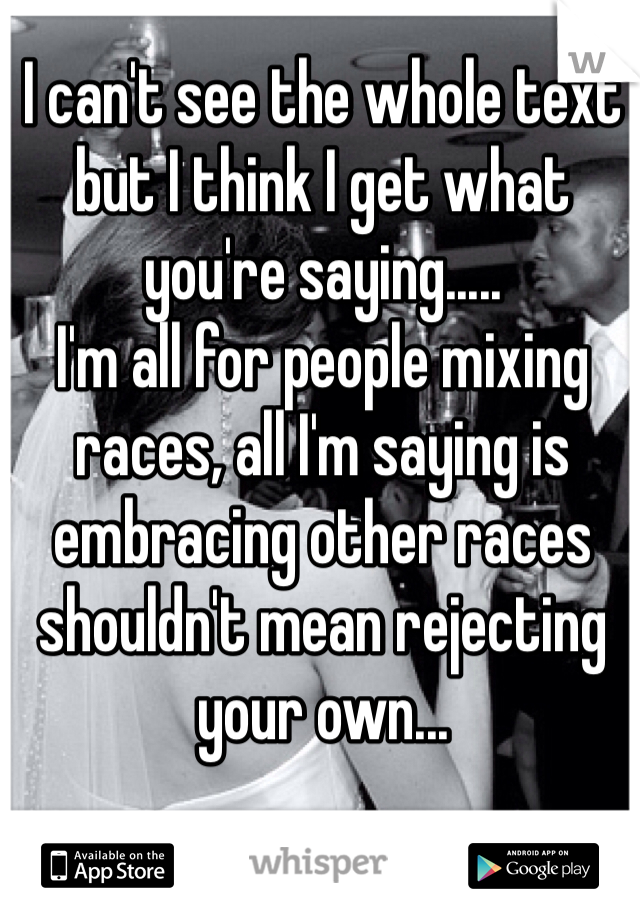 I can't see the whole text but I think I get what you're saying.....
I'm all for people mixing races, all I'm saying is embracing other races shouldn't mean rejecting your own...  