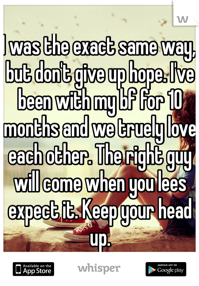 I was the exact same way, but don't give up hope. I've been with my bf for 10 months and we truely love each other. The right guy will come when you lees expect it. Keep your head up.