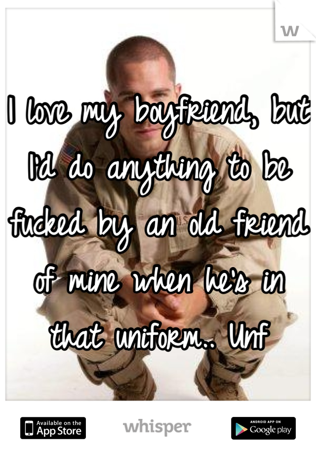 I love my boyfriend, but I'd do anything to be fucked by an old friend of mine when he's in that uniform.. Unf