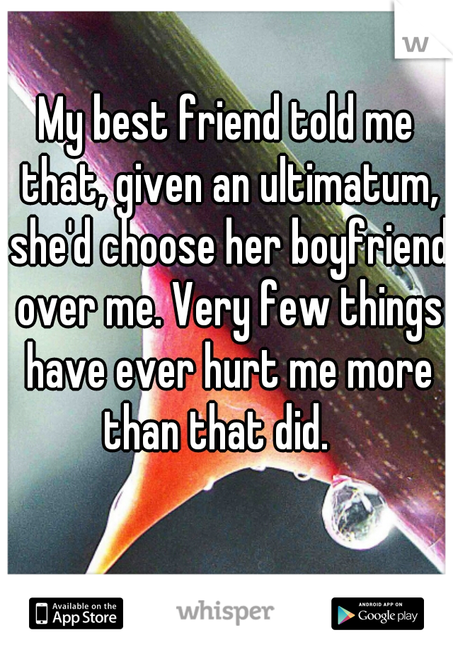 My best friend told me that, given an ultimatum, she'd choose her boyfriend over me. Very few things have ever hurt me more than that did.   