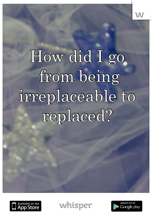 How did I go
 from being irreplaceable to replaced?