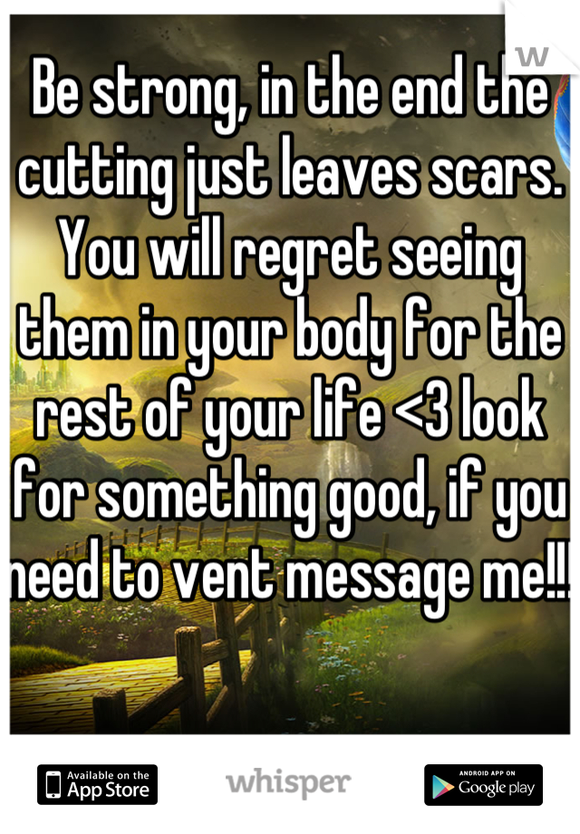 Be strong, in the end the cutting just leaves scars. You will regret seeing them in your body for the rest of your life <3 look for something good, if you need to vent message me!!! 