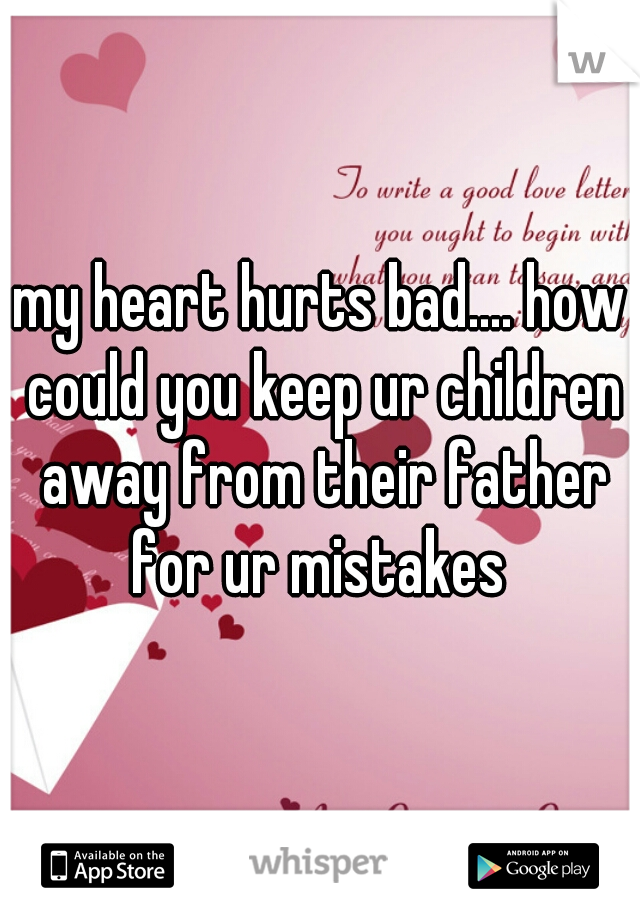 my heart hurts bad.... how could you keep ur children away from their father for ur mistakes 