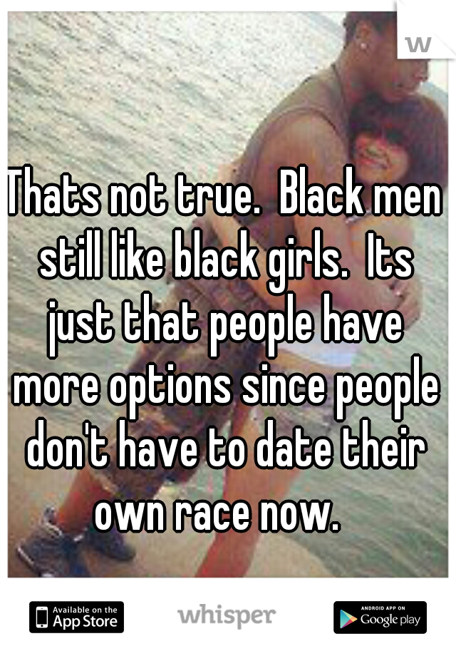 Thats not true.  Black men still like black girls.  Its just that people have more options since people don't have to date their own race now.  