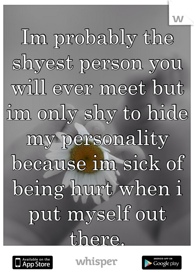 Im probably the shyest person you will ever meet but im only shy to hide my personality because im sick of being hurt when i put myself out there.