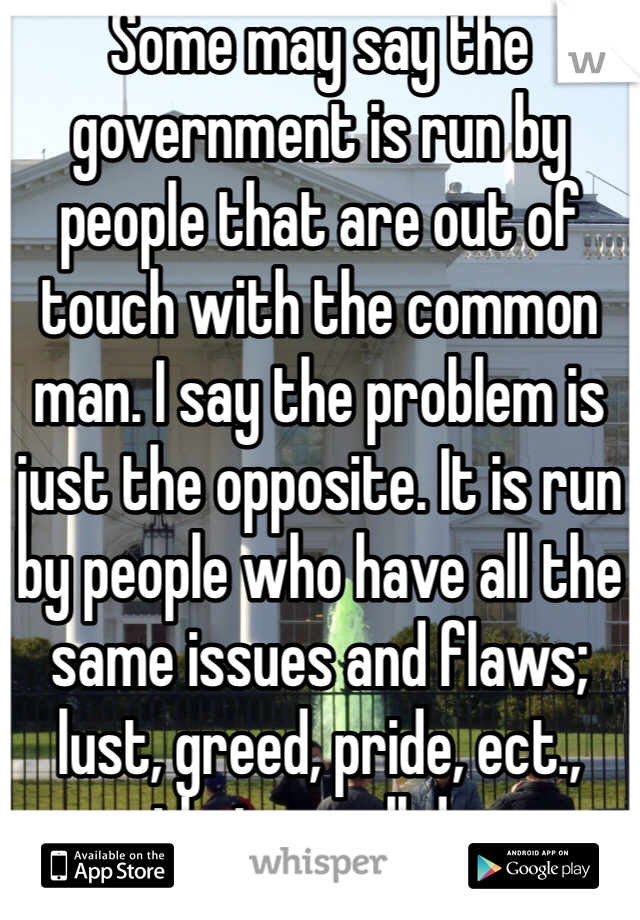 Some may say the government is run by people that are out of touch with the common man. I say the problem is just the opposite. It is run by people who have all the same issues and flaws; lust, greed, pride, ect., that we all do. 