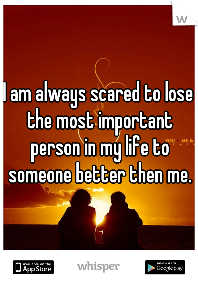 I am always scared to lose the most important person in my life to someone better then me.