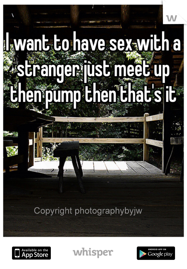 I want to have sex with a stranger just meet up then pump then that's it