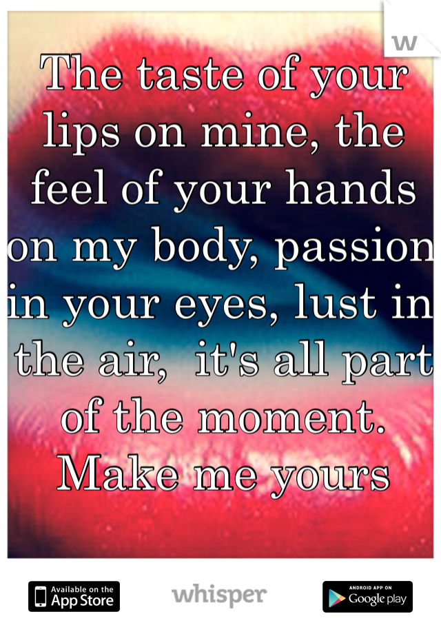The taste of your lips on mine, the feel of your hands on my body, passion in your eyes, lust in the air,  it's all part of the moment. Make me yours
