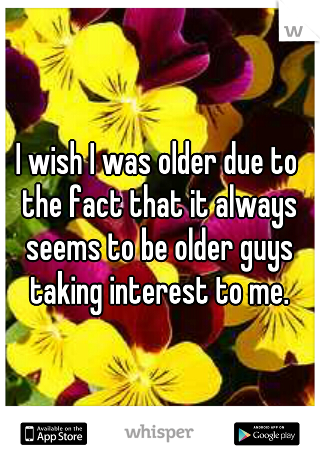 I wish I was older due to the fact that it always seems to be older guys taking interest to me.