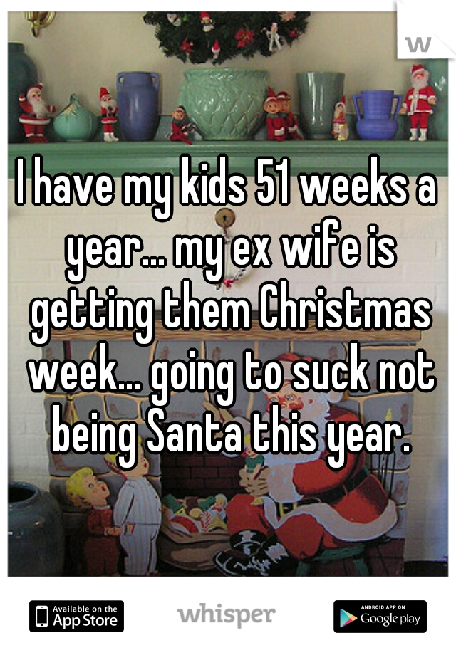 I have my kids 51 weeks a year... my ex wife is getting them Christmas week... going to suck not being Santa this year.
