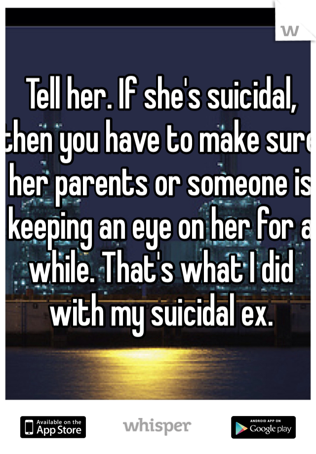 Tell her. If she's suicidal, then you have to make sure her parents or someone is keeping an eye on her for a while. That's what I did with my suicidal ex. 