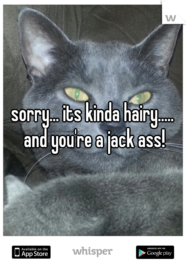 sorry... its kinda hairy..... and you're a jack ass!