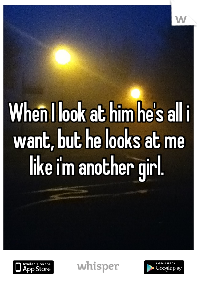 When I look at him he's all i want, but he looks at me like i'm another girl. 