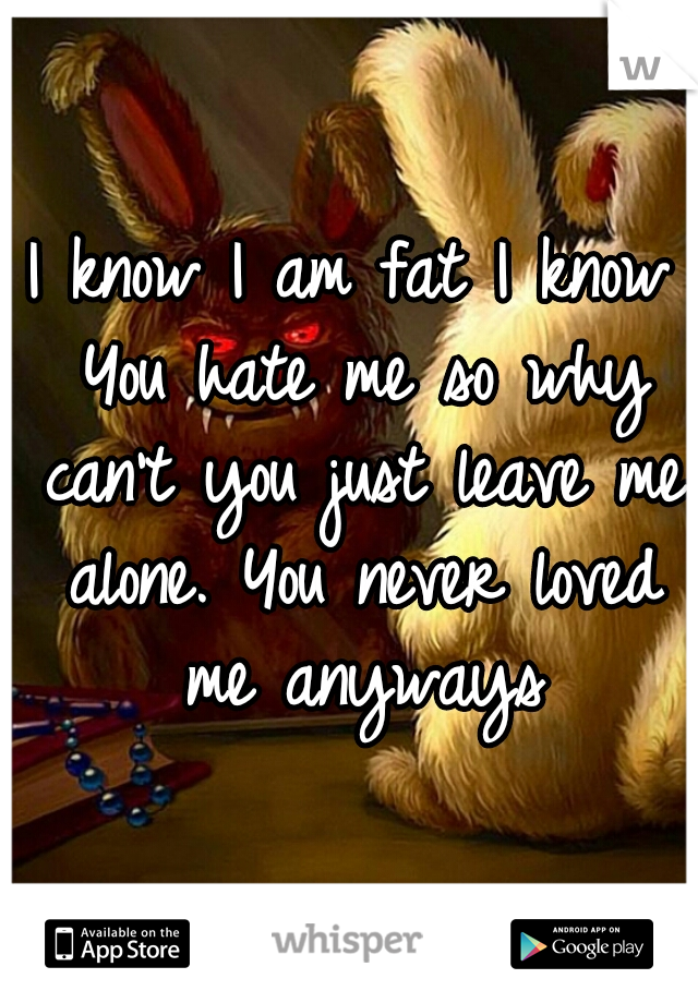 I know I am fat I know You hate me so why can't you just leave me alone. You never loved me anyways