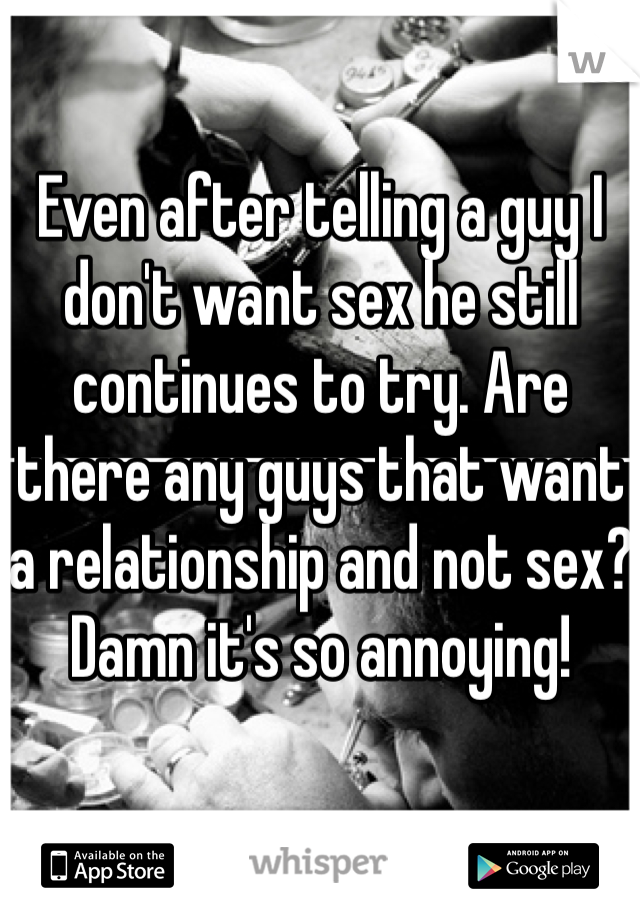 Even after telling a guy I don't want sex he still continues to try. Are there any guys that want a relationship and not sex? Damn it's so annoying!