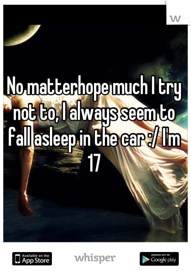 No matterhope much I try not to, I always seem to fall asleep in the car :/ I'm 17