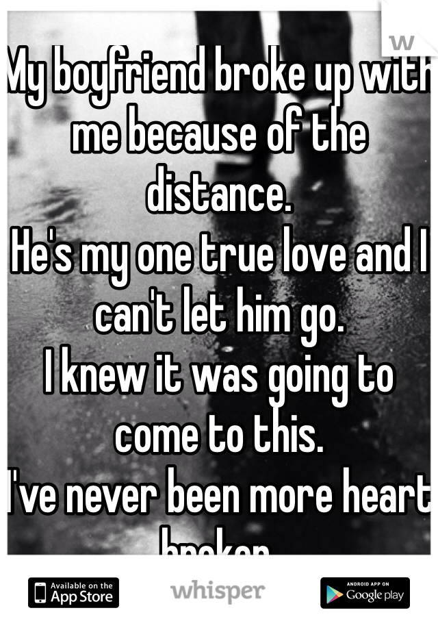 My boyfriend broke up with me because of the distance. 
He's my one true love and I can't let him go.
I knew it was going to come to this.
I've never been more heart broken.
