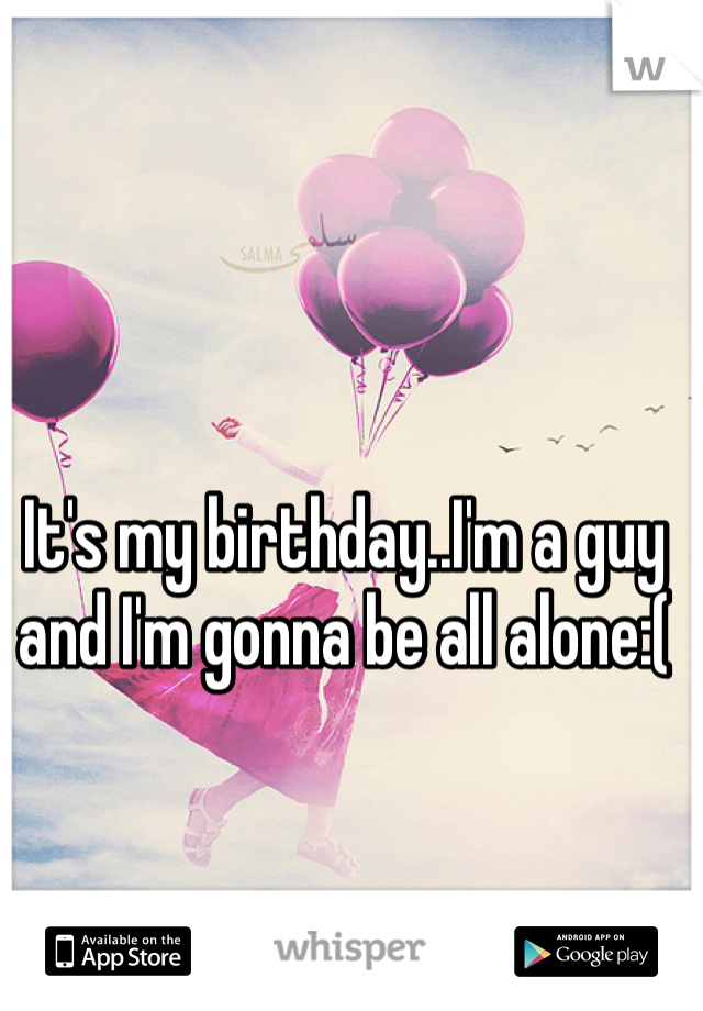 It's my birthday..I'm a guy and I'm gonna be all alone:( 