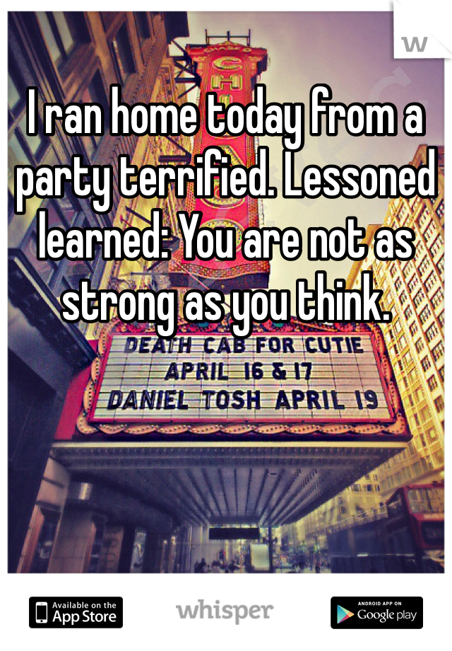 I ran home today from a party terrified. Lessoned learned: You are not as strong as you think.