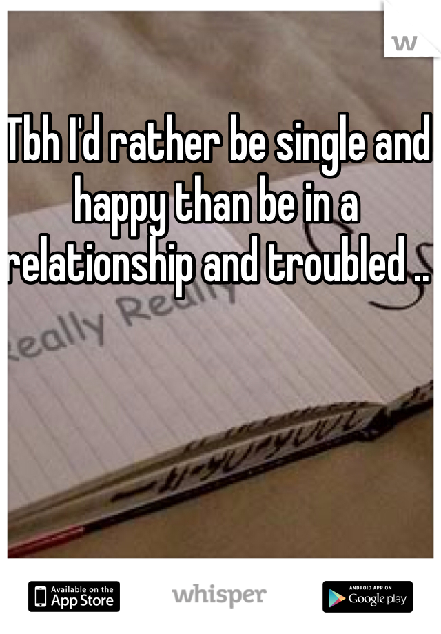 Tbh I'd rather be single and happy than be in a relationship and troubled .. 