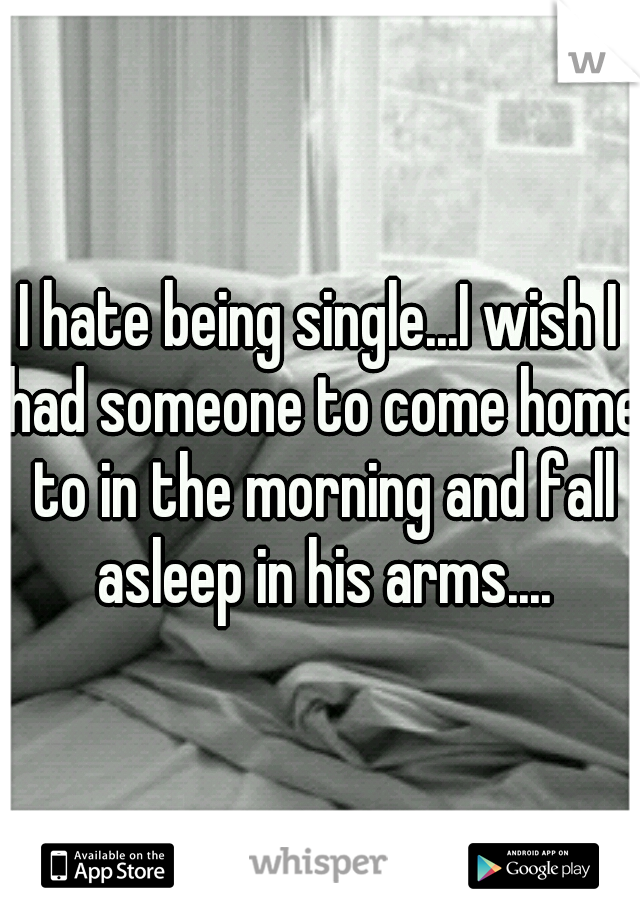 I hate being single...I wish I had someone to come home to in the morning and fall asleep in his arms....