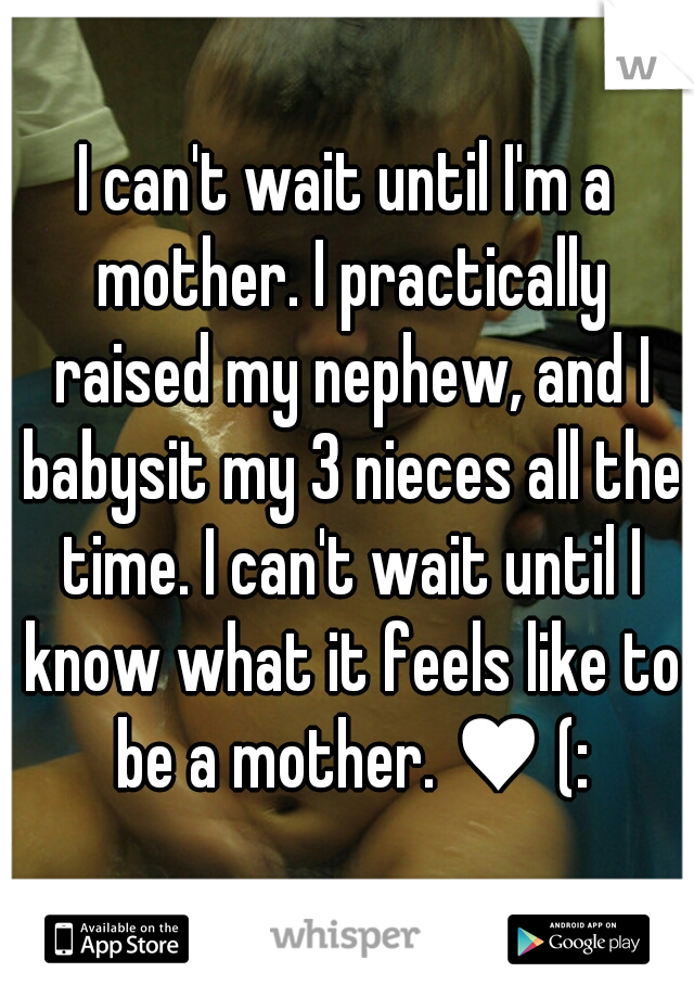 I can't wait until I'm a mother. I practically raised my nephew, and I babysit my 3 nieces all the time. I can't wait until I know what it feels like to be a mother. ♥ (: