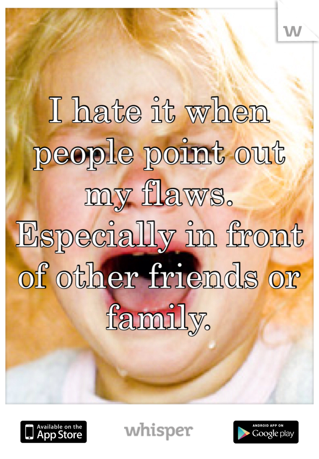 I hate it when people point out my flaws. Especially in front of other friends or family. 